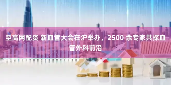 至高网配资 新血管大会在沪举办，2500 余专家共探血管外科前沿