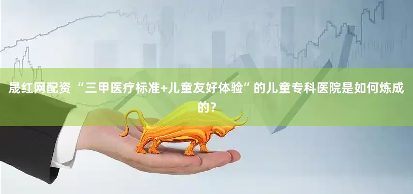 晟红网配资 “三甲医疗标准+儿童友好体验”的儿童专科医院是如何炼成的？