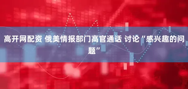 高开网配资 俄美情报部门高官通话 讨论“感兴趣的问题”