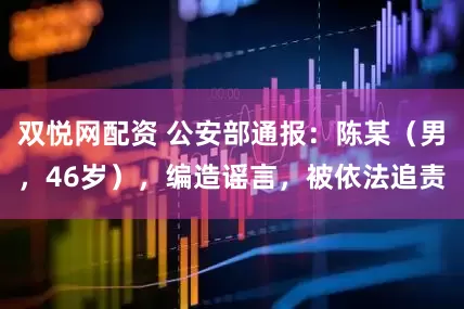 双悦网配资 公安部通报：陈某（男，46岁），编造谣言，被依法追责