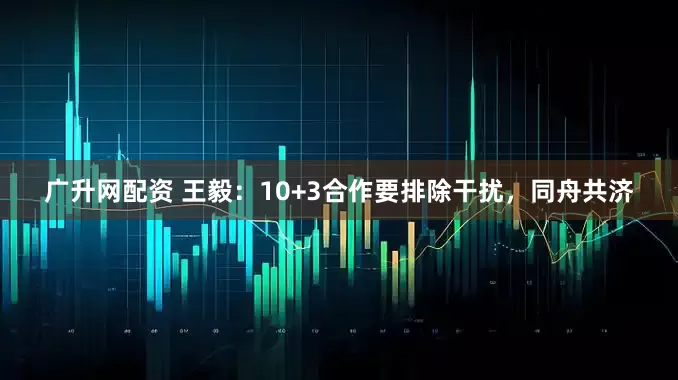 广升网配资 王毅：10+3合作要排除干扰，同舟共济