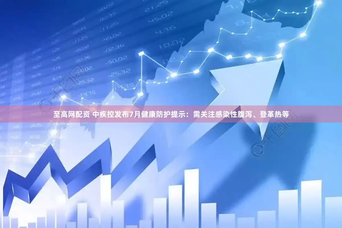 至高网配资 中疾控发布7月健康防护提示：需关注感染性腹泻、登革热等