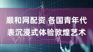 顺和网配资 各国青年代表沉浸式体验敦煌艺术