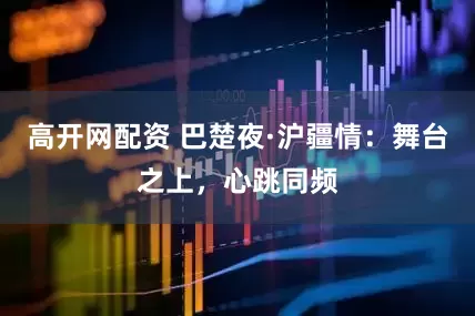 高开网配资 巴楚夜·沪疆情：舞台之上，心跳同频