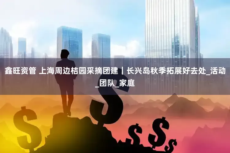 鑫旺资管 上海周边桔园采摘团建｜长兴岛秋季拓展好去处_活动_团队_家庭