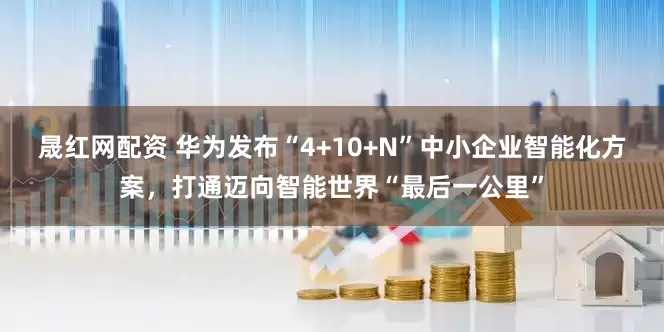 晟红网配资 华为发布“4+10+N”中小企业智能化方案，打通迈向智能世界“最后一公里”