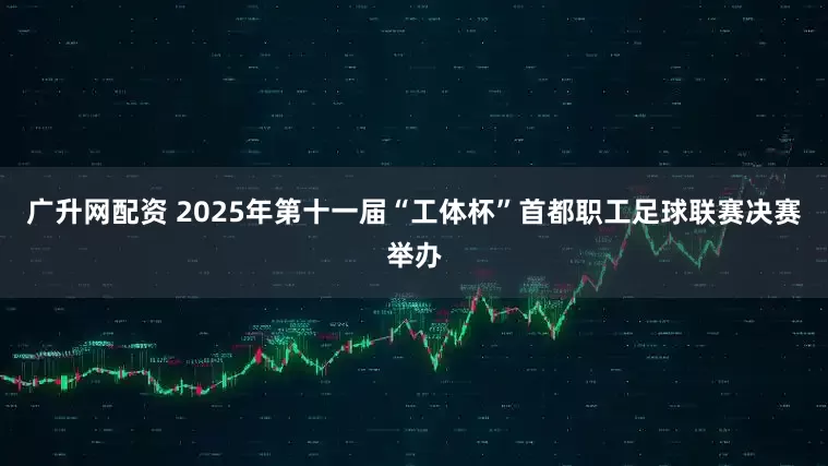 广升网配资 2025年第十一届“工体杯”首都职工足球联赛决赛举办