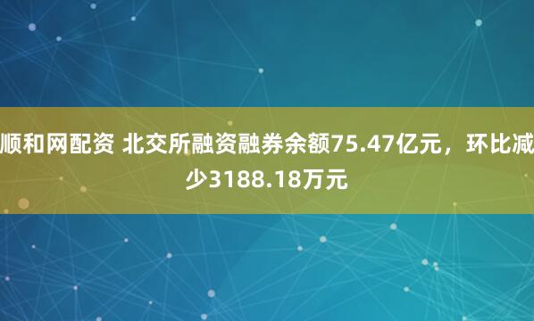 顺和网配资 北交所融资融券余额75.47亿元，环比减少3188.18万元