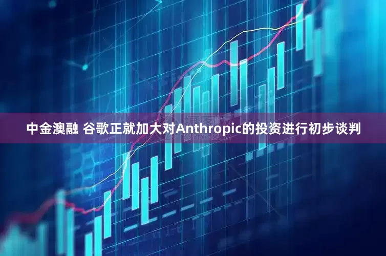 中金澳融 谷歌正就加大对Anthropic的投资进行初步谈判