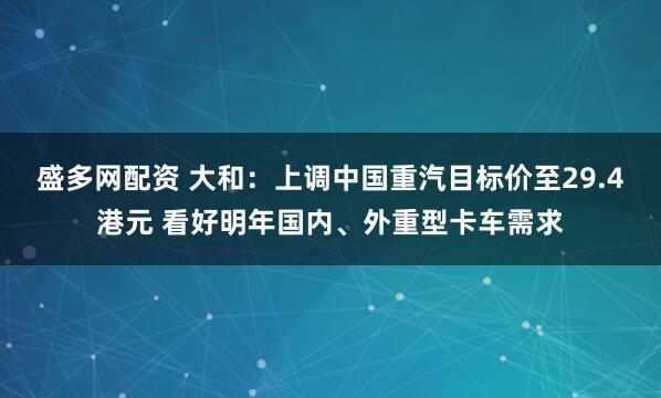 盛多网配资 大和：上调中国重汽目标价至29.4港元 看好明年国内、外重型卡车需求