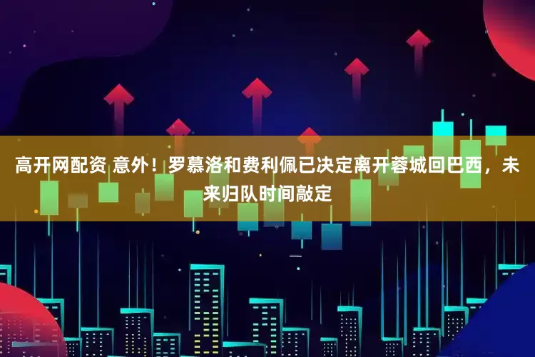 高开网配资 意外！罗慕洛和费利佩已决定离开蓉城回巴西，未来归队时间敲定