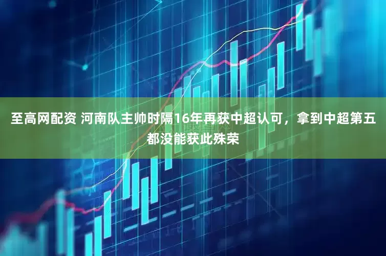 至高网配资 河南队主帅时隔16年再获中超认可，拿到中超第五都没能获此殊荣