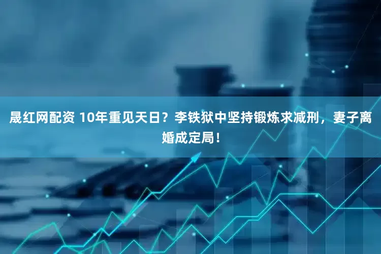 晟红网配资 10年重见天日？李铁狱中坚持锻炼求减刑，妻子离婚成定局！