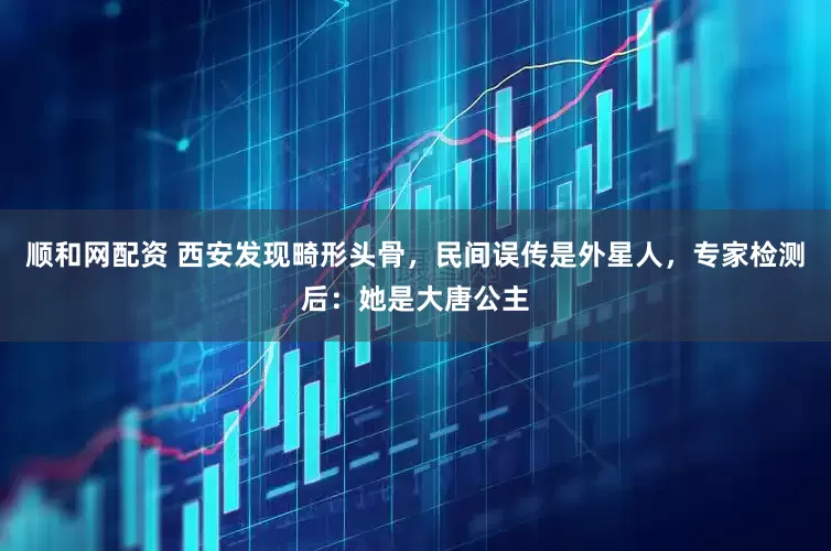 顺和网配资 西安发现畸形头骨，民间误传是外星人，专家检测后：她是大唐公主